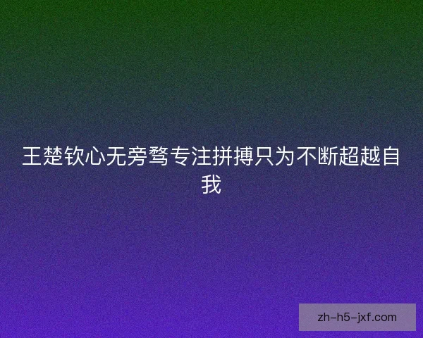 王楚钦心无旁骛专注拼搏只为不断超越自我