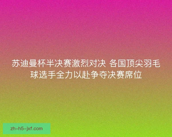 苏迪曼杯半决赛激烈对决 各国顶尖羽毛球选手全力以赴争夺决赛席位 苏迪曼杯半决赛激烈对决 各国顶尖羽毛球选手全力以赴争夺决赛席位