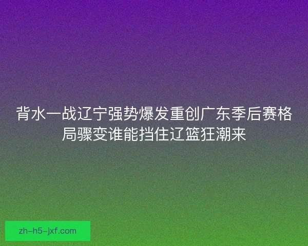 背水一战辽宁强势爆发重创广东季后赛格局骤变谁能挡住辽篮狂潮来 背水一战辽宁强势爆发重创广东季后赛格局骤变谁能挡住辽篮狂潮来
