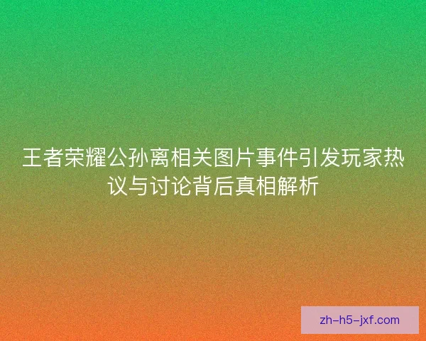 王者荣耀公孙离相关图片事件引发玩家热议与讨论背后真相解析 王者荣耀公孙离相关图片事件引发玩家热议与讨论背后真相解析