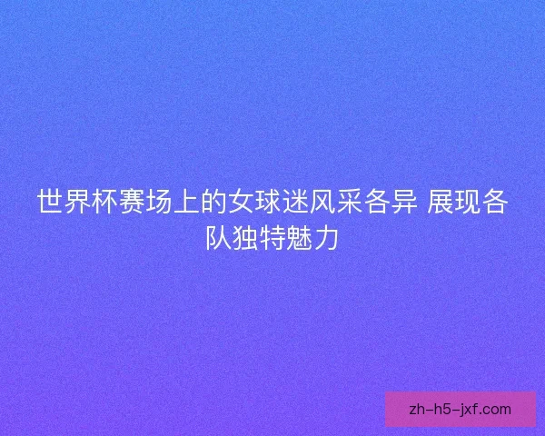 世界杯赛场上的女球迷风采各异 展现各队独特魅力