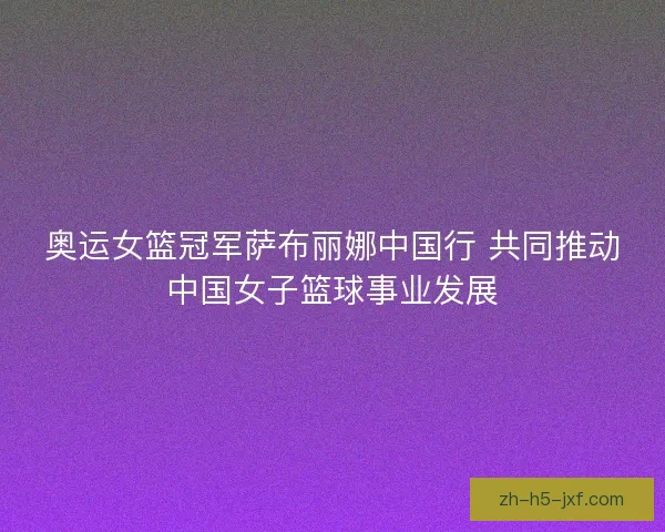 奥运女篮冠军萨布丽娜中国行 共同推动中国女子篮球事业发展